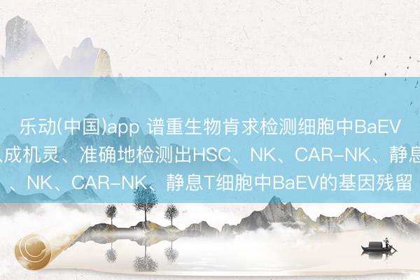 乐动(中国)app 谱重生物肯求检测细胞中BaEV基因引物和探针专利, 八成机灵、准确地检测出HSC、NK、CAR-NK、静息T细胞中BaEV的基因残留