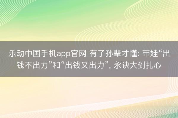 乐动中国手机app官网 有了孙辈才懂: 带娃“出钱不出力”和“出钱又出力”, 永诀大到扎心