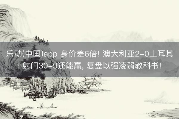 乐动(中国)app 身价差6倍! 澳大利亚2-0土耳其: 射门30-9还能赢, 复盘以强凌弱教科书!