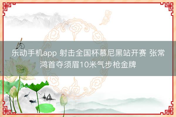 乐动手机app 射击全国杯慕尼黑站开赛 张常鸿首夺须眉10米气步枪金牌