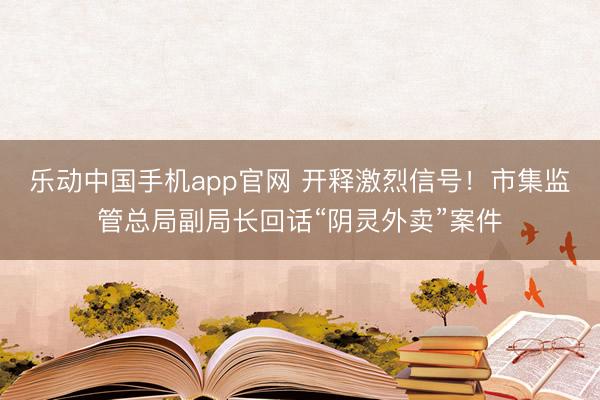 乐动中国手机app官网 开释激烈信号！市集监管总局副局长回话“阴灵外卖”案件