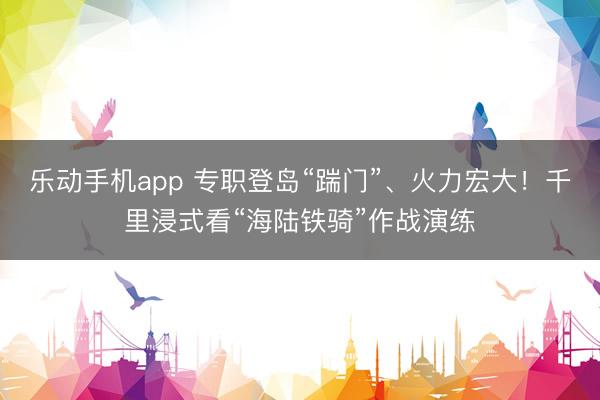 乐动手机app 专职登岛“踹门”、火力宏大！千里浸式看“海陆铁骑”作战演练
