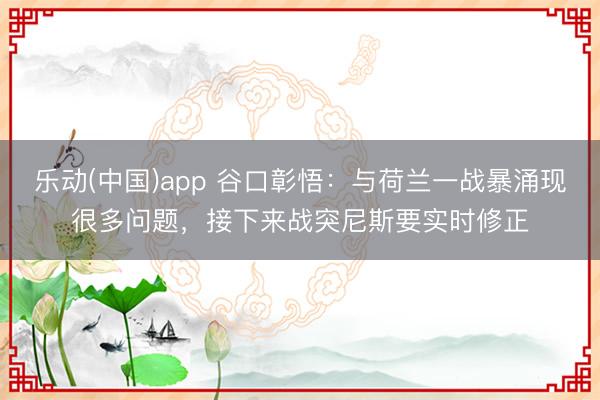 乐动(中国)app 谷口彰悟：与荷兰一战暴涌现很多问题，接下来战突尼斯要实时修正